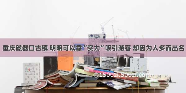 重庆磁器口古镇 明明可以靠“实力”吸引游客 却因为人多而出名