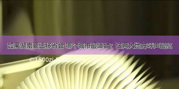 如果湖南要迁移省会 哪个城市最适合？这两大地方呼声最高