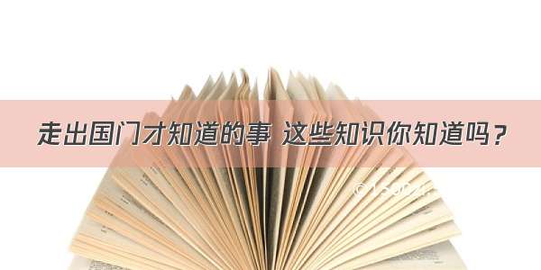 走出国门才知道的事 这些知识你知道吗？