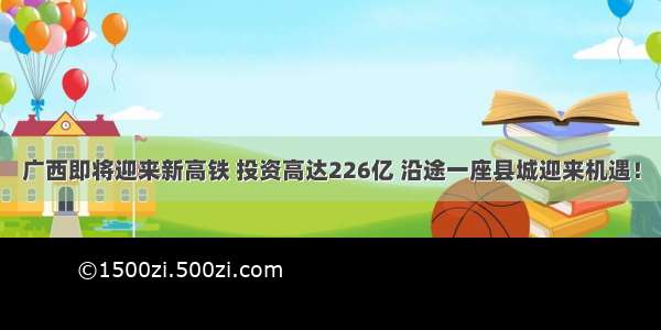 广西即将迎来新高铁 投资高达226亿 沿途一座县城迎来机遇！