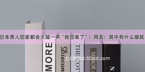 日本男人回家都会大喊一声“我回来了”！网友：其中有什么猫腻？