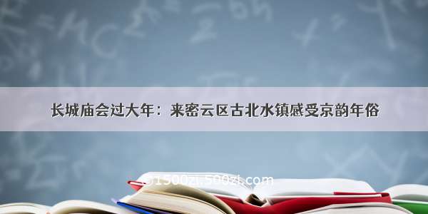 长城庙会过大年：来密云区古北水镇感受京韵年俗