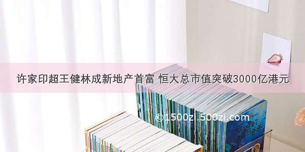 许家印超王健林成新地产首富 恒大总市值突破3000亿港元