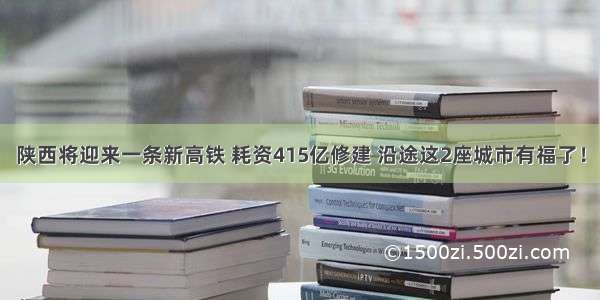 陕西将迎来一条新高铁 耗资415亿修建 沿途这2座城市有福了！