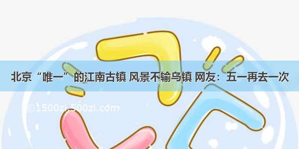 北京“唯一”的江南古镇 风景不输乌镇 网友：五一再去一次