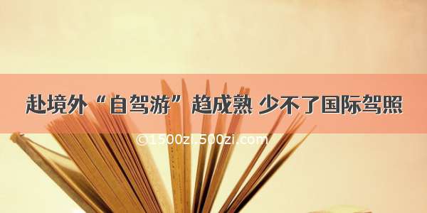 赴境外“自驾游”趋成熟 少不了国际驾照