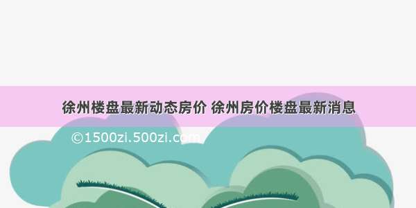 徐州楼盘最新动态房价 徐州房价楼盘最新消息