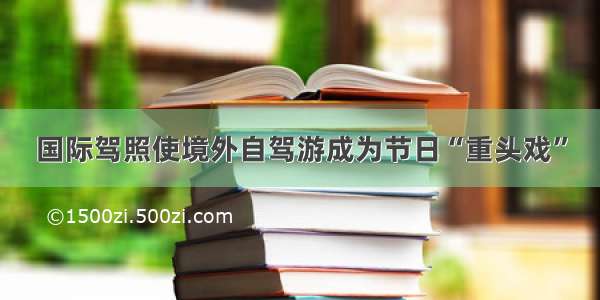 国际驾照使境外自驾游成为节日“重头戏”