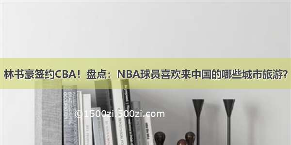 林书豪签约CBA！盘点：NBA球员喜欢来中国的哪些城市旅游？