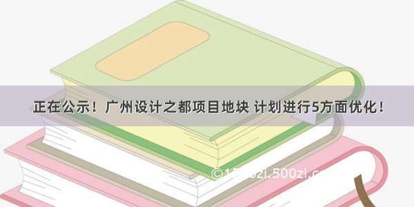 正在公示！广州设计之都项目地块 计划进行5方面优化！