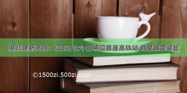 湖北建新高铁：设5站 这个县将迎首座高铁站 有望蝶变崛起