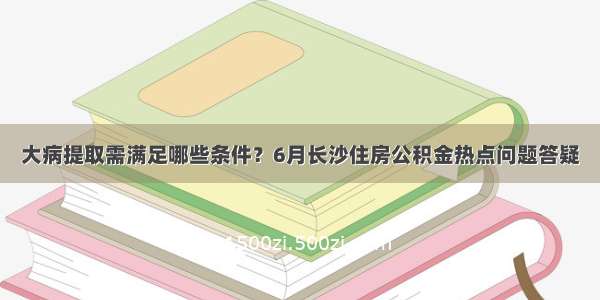 大病提取需满足哪些条件？6月长沙住房公积金热点问题答疑