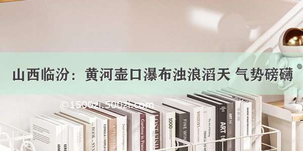 山西临汾：黄河壶口瀑布浊浪滔天 气势磅礴