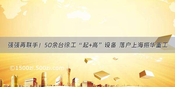 强强再联手！50余台徐工“起+高”设备 落户上海振华重工