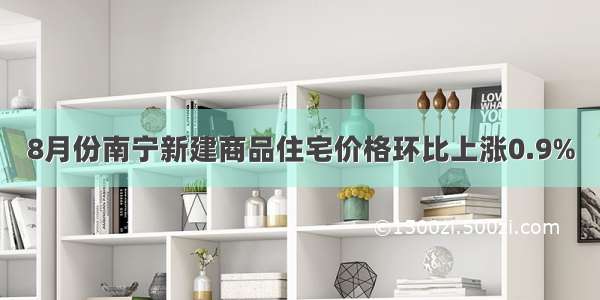 8月份南宁新建商品住宅价格环比上涨0.9%