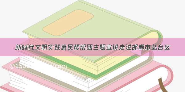 新时代文明实践惠民帮帮团主题宣讲走进邯郸市丛台区