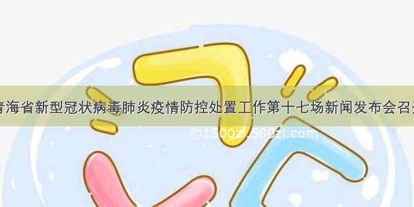 青海省新型冠状病毒肺炎疫情防控处置工作第十七场新闻发布会召开