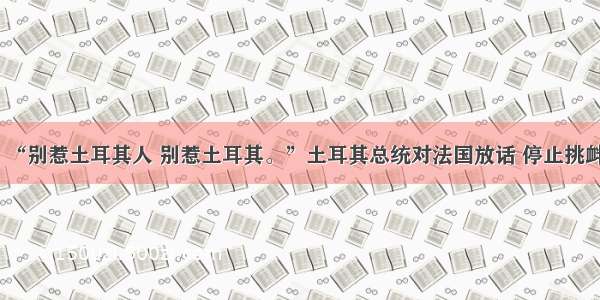 “别惹土耳其人 别惹土耳其。”土耳其总统对法国放话 停止挑衅