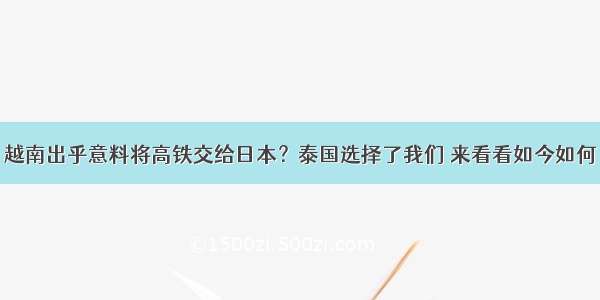 越南出乎意料将高铁交给日本？泰国选择了我们 来看看如今如何