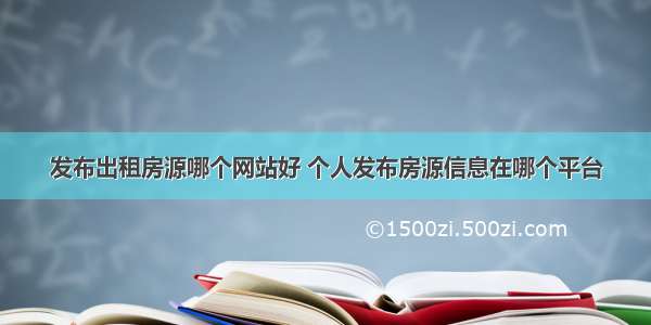 发布出租房源哪个网站好 个人发布房源信息在哪个平台