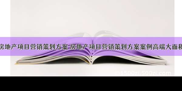 房地产项目营销策划方案 房地产项目营销策划方案案例高端大面积