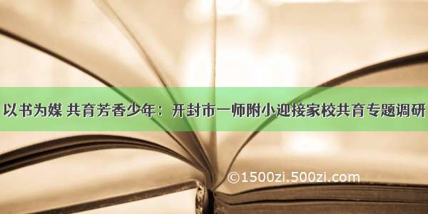 以书为媒 共育芳香少年：开封市一师附小迎接家校共育专题调研