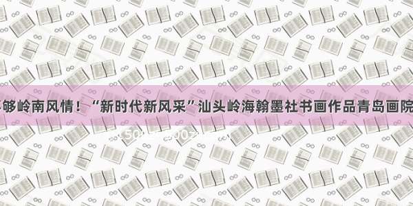 赏不够岭南风情！“新时代新风采”汕头岭海翰墨社书画作品青岛画院开展