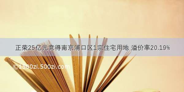 正荣25亿元竞得南京浦口区1宗住宅用地 溢价率20.19%