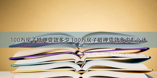 100万房子抵押贷款多少 100万房子抵押贷款多少怎么还