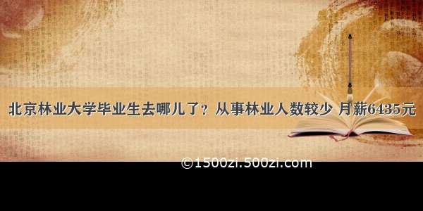 北京林业大学毕业生去哪儿了？从事林业人数较少 月薪6435元