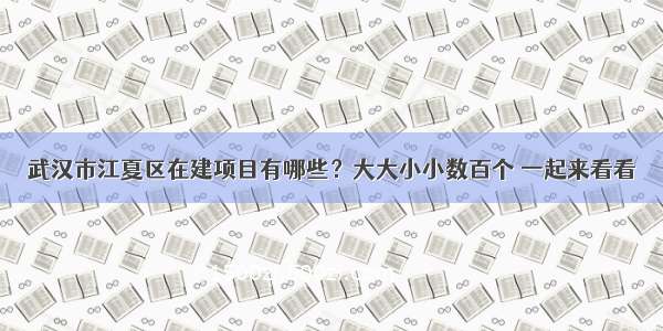 武汉市江夏区在建项目有哪些？大大小小数百个 一起来看看