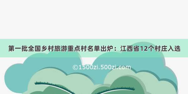 第一批全国乡村旅游重点村名单出炉：江西省12个村庄入选