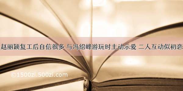 赵丽颖复工后自信很多 与冯绍峰游玩时主动示爱 二人互动似初恋