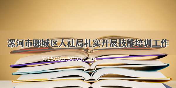 漯河市郾城区人社局扎实开展技能培训工作