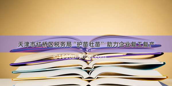 天津市红桥区税务局“护苗壮苗” 助力企业复工复产