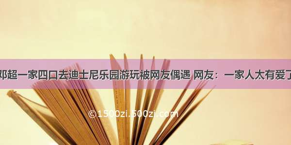 邓超一家四口去迪士尼乐园游玩被网友偶遇 网友：一家人太有爱了