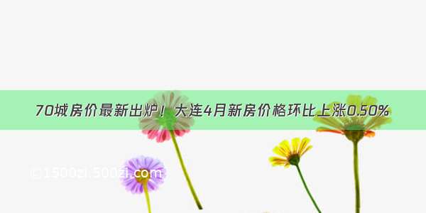 70城房价最新出炉！大连4月新房价格环比上涨0.50%