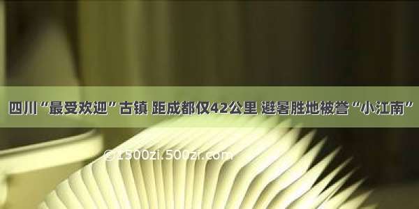 四川“最受欢迎”古镇 距成都仅42公里 避暑胜地被誉“小江南”