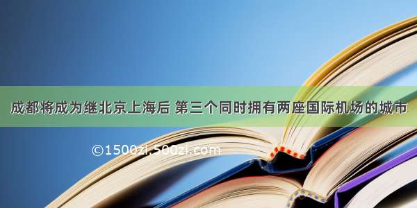 成都将成为继北京上海后 第三个同时拥有两座国际机场的城市