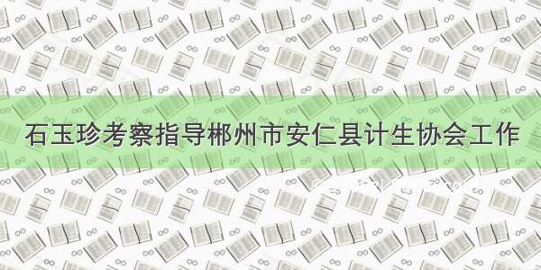 石玉珍考察指导郴州市安仁县计生协会工作