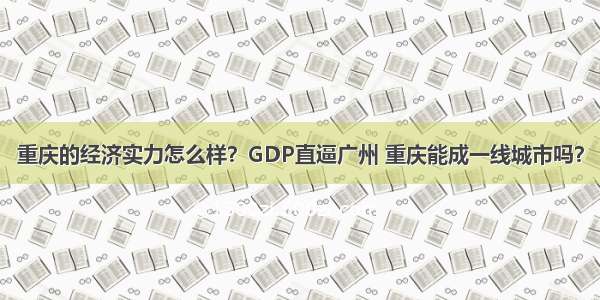 重庆的经济实力怎么样？GDP直逼广州 重庆能成一线城市吗？