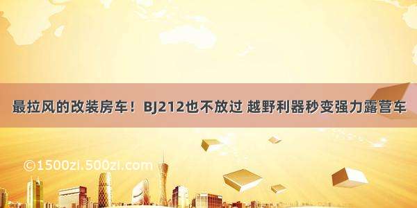 最拉风的改装房车！BJ212也不放过 越野利器秒变强力露营车