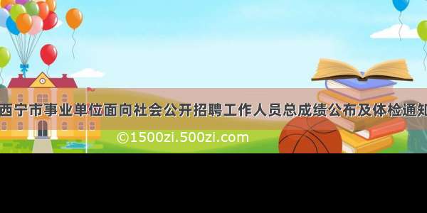 西宁市事业单位面向社会公开招聘工作人员总成绩公布及体检通知