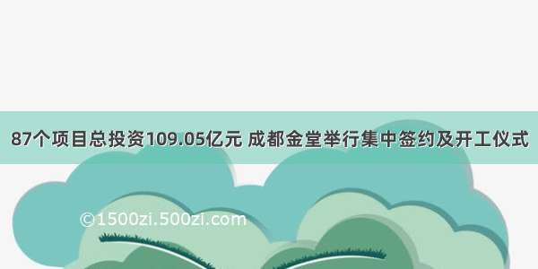 87个项目总投资109.05亿元 成都金堂举行集中签约及开工仪式