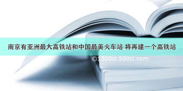 南京有亚洲最大高铁站和中国最美火车站 将再建一个高铁站