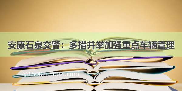 安康石泉交警：多措并举加强重点车辆管理