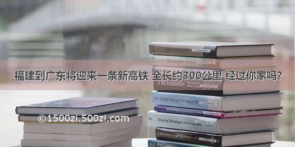 福建到广东将迎来一条新高铁 全长约300公里 经过你家吗？