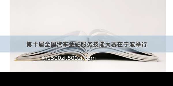 第十届全国汽车金融服务技能大赛在宁波举行