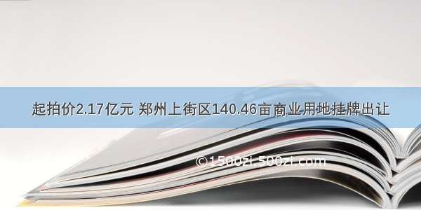 起拍价2.17亿元 郑州上街区140.46亩商业用地挂牌出让