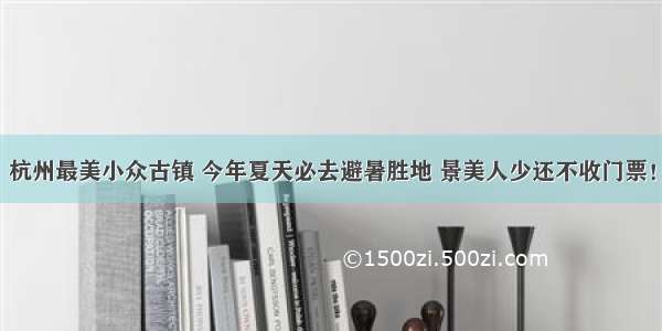 杭州最美小众古镇 今年夏天必去避暑胜地 景美人少还不收门票！